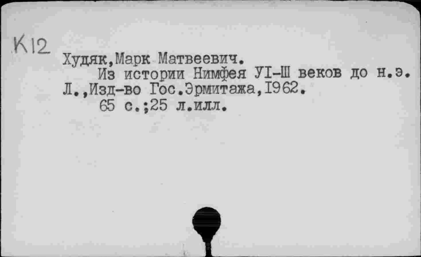 ﻿К12
Худяк,Марк Матвеевич.
Из истории Нимфея УІ-Ш веков до н.э. Л.,Изд-во Гос.Эрмитажа,1962.
с.;25 л.илл.